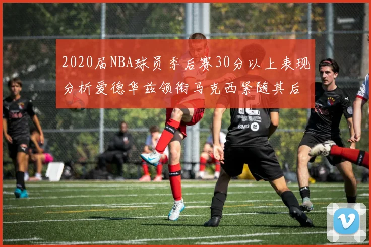 2020届NBA球员季后赛30分以上表现分析爱德华兹领衔马克西紧随其后哈利表现不俗